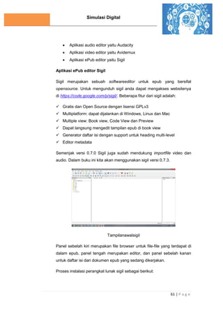 Simulasi Digital
61 | P a g e
 Aplikasi audio editor yaitu Audacity
 Aplikasi video editor yaitu Avidemux
 Aplikasi ePub editor yaitu Sigil
Aplikasi ePub editor Sigil
Sigil merupakan sebuah softwareeditor untuk epub yang bersifat
opensource. Untuk mengunduh sigil anda dapat mengakses websitenya
di https://code.google.com/p/sigil/. Beberapa fitur dari sigil adalah:
 Gratis dan Open Source dengan lisensi GPLv3
 Multiplatform: dapat dijalankan di Windows, Linux dan Mac
 Multiple view: Book view, Code View dan Preview
 Dapat langsung mengedit tampilan epub di book view
 Generator daftar isi dengan support untuk heading multi-level
 Editor metadata
Semenjak versi 0.7.0 Sigil juga sudah mendukung importfile video dan
audio. Dalam buku ini kita akan menggunakan sigil versi 0.7.3.
Tampilanawalsigil
Panel sebelah kiri merupakan file browser untuk file-file yang terdapat di
dalam epub, panel tengah merupakan editor, dan panel sebelah kanan
untuk daftar isi dari dokumen epub yang sedang dikerjakan.
Proses instalasi perangkat lunak sigil sebagai berikut:
 