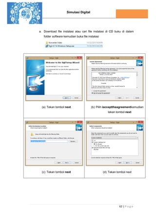 Simulasi Digital
62 | P a g e
a. Download file instalasi atau cari file instalasi di CD buku di dalam
folder software kemudian buka file instalasi
(a) Tekan tombol next (b) Pilih iaccepttheagreementkemudian
tekan tombol next
(c) Tekan tombol next (d) Tekan tombol next
 