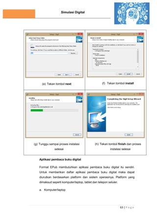 Simulasi Digital
63 | P a g e
(e) Tekan tombol next (f) Tekan tombol install
(g) Tunggu sampai proses instalasi
selesai
(h) Tekan tombol finish dan proses
instalasi selesai
Aplikasi pembaca buku digital
Format EPub membutuhkan aplikasi pembaca buku digital itu sendiri.
Untuk memberikan daftar aplikasi pembaca buku digital maka dapat
diurutkan berdasarkan platform dan sistem operasinya. Platform yang
dimaksud seperti komputer/laptop, tablet dan telepon seluler.
a. Komputer/laptop
 