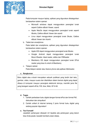 Simulasi Digital
64 | P a g e
Pada komputer maupun laptop, aplikasi yang digunakan dikategorikan
berdasarkan sistem operasi:
 Microsoft windows dapat menggunakan perangkat lunak
seperti Calibre eBook Viewer, azardi
 Apple MacOs dapat menggunakan perangkat lunak seperti
iBooks, Calibre eBook Viewer dan azardi
 Linux dapat menggunakan perangkat lunak Okular, Calibre
eBook Viewer dan Azardi.
b. Tablet dan smartphone
Pada tablet dan smartphone, aplikasi yang digunakan dikategorikan
berdasarkan sistem operasi:
 Apple iOS dapat menggunakan perangkat lunak iBooks
 Google Android dapat menggunakan perangkat lunak
Moon+Reader, Ideal reader, aldiko dan FBReader
 Blackberry OS dapat menggunakan perangkat lunak EPub
reader yang bisa di unduh di Blackberry
c. Telepon seluler
Pada telepon seluler atau feature phone ada aplikasi Albitreader.
c. Rangkuman
Buku digital atau e-book merupakan sebuah publikasi yang terdiri dari teks,
gambar, video, maupun suara dan diterbitkan dalam bentuk digital yang dapat
dibaca di komputer maupun perangkat elektronik lainnya, memiliki jenis file
yang beragam seperti ePub, Pdf, Azw, Mobi, KF-8 dll.
d. Tugas
1. Carilah perbedaan buku digital dengan format ePub dan format Pdf,
diskusikan dan simpulkan!
2. Carilah artikel di internet tentang 3 jenis format buku digital yang
sedang popular digunakan!
e. Tes Formatif
Jawablah pertanyaan dibawah ini! Apabila ada pertanyaan yang belum
bisa Anda jawab, bacalah kembali uraian diatas.
 