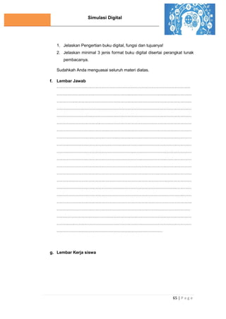 Simulasi Digital
65 | P a g e
1. Jelaskan Pengertian buku digital, fungsi dan tujuanya!
2. Jelaskan minimal 3 jenis format buku digital disertai perangkat lunak
pembacanya.
Sudahkah Anda menguasai seluruh materi diatas.
f. Lembar Jawab
……………………………………………………………………………………
…….………………………………………………………………………………
………….…………………………………………………………………………
……………….……………………………………………………………………
…………………….………………………………………………………………
………………………….…………………………………………………………
……………………………….……………………………………………………
…………………………………….………………………………………………
………………………………………….…………………………………………
……………………………………………….……………………………………
…………………………………………………….………………………………
………………………………………………………….…………………………
……………………………………………………………….……………………
…………………………………………………………………….………………
………………………………………………………………………….…………
……………………………………………………………………………….……
…………………………………………………………………………………….
……………………………………………………………………………………
…….………………………………………………………………………………
………….…………………………………………………………………………
……………….…………………………………………………
g. Lembar Kerja siswa
 