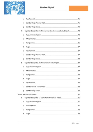 Simulasi Digital
vi | P a g e
e. Tes Formatif .................................................................................................. 71
f. Lembar Kerja Peserta Didik........................................................................... 71
g. Lembar Kerja Siswa....................................................................................... 72
7. Kegiatan Belajar ke-37: Memformat dan Membaca Buku Digital .................... 73
a. Tujuan Pembelajaran .................................................................................... 73
b. Materi Pokok................................................................................................. 73
c. Rangkuman ................................................................................................... 86
d. Tugas ............................................................................................................. 87
e. Tes Formatif .................................................................................................. 87
f. Lembar Kerja Peserta Didik........................................................................... 87
g. Lembar Kerja Siswa....................................................................................... 88
8. Kegiatan Belajar ke-38: Menerbitkan Buku Digital........................................... 89
a. Tujuan Pembelajaran .................................................................................... 89
b. Materi Pokok................................................................................................. 89
c. Rangkuman ................................................................................................... 94
d. Tugas ............................................................................................................. 94
e. Tes Formatif .................................................................................................. 94
f. Lembar Jawab Tes Formatif .......................................................................... 94
g. Lembar kerja siswa........................................................................................ 94
BAB III PRESENTASI VIDEO ............................................................................................... 95
9. Kegiatan Belajar Ke-13 Memahami Presentasi Video....................................... 95
a. Tujuan Pembelajaran .................................................................................... 95
b. Uraian Materi................................................................................................ 95
c. Rangkuman ................................................................................................... 98
d. Tugas ............................................................................................................. 98
 