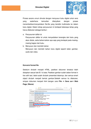 Simulasi Digital
67 | P a g e
Proses secara umum dimulai dengan menyusun buku digital untuk versi
yang sederhana kemudian dilanjutkan dengan proses
menambahkan/menyertakan file-file yang bersifat multimedia ke dalam
buku digital. Dalam tahap penyusunan ini terdapat beberapa tahap yang
harus dilakukan sebagai berikut :
a. Penyusunan daftar isi
Penyusunan daftar isi untuk menyediakan kerangka dari buku yang
akan ditulis, serta bahan-bahan apa saja yang terdapat pada masing-
masing bagian dari buku.
b. Menyusun dan memilah bahan
Menyusun dan memilah bahan buku digital seperti tabel, gambar,
audio dan video.
Konversi format file
Sebelum dirubah menjadi HTML, pastikan dokumen tersebut telah
disiapkan sesuai bab B.1 di atas. Pastikan gambar sudah dalam format in
line with text, tabel sudah dirubah presentasi lebarnya, dan semua smart
object dirubah menjadi bentuk gambar.Setelah semua itu dilakukan,
simpan dokumen menjadi html dengan cara File -> Save as-> Web
Page, filtered.
 