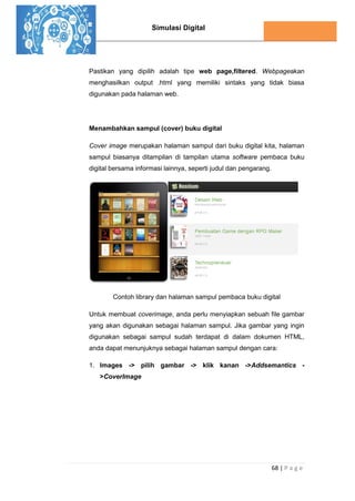 Simulasi Digital
68 | P a g e
Pastikan yang dipilih adalah tipe web page,filtered. Webpageakan
menghasilkan output .html yang memiliki sintaks yang tidak biasa
digunakan pada halaman web.
Menambahkan sampul (cover) buku digital
Cover image merupakan halaman sampul dari buku digital kita, halaman
sampul biasanya ditampilan di tampilan utama software pembaca buku
digital bersama informasi lainnya, seperti judul dan pengarang.
Contoh library dan halaman sampul pembaca buku digital
Untuk membuat coverimage, anda perlu menyiapkan sebuah file gambar
yang akan digunakan sebagai halaman sampul. Jika gambar yang ingin
digunakan sebagai sampul sudah terdapat di dalam dokumen HTML,
anda dapat menunjuknya sebagai halaman sampul dengan cara:
1. Images -> pilih gambar -> klik kanan ->Addsemantics -
>CoverImage
 