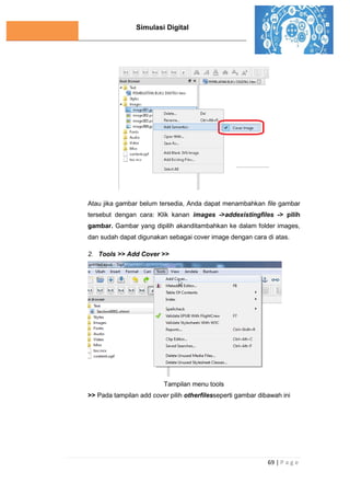 Simulasi Digital
69 | P a g e
Atau jika gambar belum tersedia, Anda dapat menambahkan file gambar
tersebut dengan cara: Klik kanan images ->addexistingfiles -> pilih
gambar. Gambar yang dipilih akanditambahkan ke dalam folder images,
dan sudah dapat digunakan sebagai cover image dengan cara di atas.
2. Tools >> Add Cover >>
Tampilan menu tools
>> Pada tampilan add cover pilih otherfilesseperti gambar dibawah ini
 