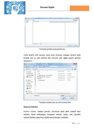 Simulasi Digital
70 | P a g e
Tampilan jendela popupaddcover
Yang terakhir pilih gambar yang anda tentukan sebagai sampul pada
jendela pop up add existing files kemudin pilih open seperti gambar
dibawah ini
Tanpilan jendela pop up add existing files
Halaman Kolofon
Kolofon adalah catatan penulis, umumnya pada akhir naskah atau
terbitan, berisi keterangan mengenai tempat, waktu, dan penyalin
naskah.Kolofon pada buku digital sama dengan metadata.
 