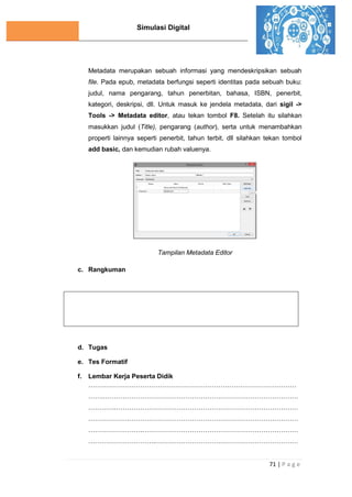 Simulasi Digital
71 | P a g e
Metadata merupakan sebuah informasi yang mendeskripsikan sebuah
file. Pada epub, metadata berfungsi seperti identitas pada sebuah buku:
judul, nama pengarang, tahun penerbitan, bahasa, ISBN, penerbit,
kategori, deskripsi, dll. Untuk masuk ke jendela metadata, dari sigil ->
Tools -> Metadata editor, atau tekan tombol F8. Setelah itu silahkan
masukkan judul (Title), pengarang (author), serta untuk menambahkan
properti lainnya seperti penerbit, tahun terbit, dll silahkan tekan tombol
add basic, dan kemudian rubah valuenya.
Tampilan Metadata Editor
c. Rangkuman
d. Tugas
e. Tes Formatif
f. Lembar Kerja Peserta Didik
……………………………………………………………………………………
…….………………………………………………………………………………
………….…………………………………………………………………………
……………….……………………………………………………………………
…………………….………………………………………………………………
………………………….…………………………………………………………
 