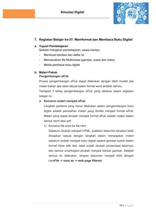 Simulasi Digital
73 | P a g e
7. Kegiatan Belajar ke-37: Memformat dan Membaca Buku Digital
a. Tujuan Pembelajaran
Setelah mengikuti pembelajaran, siswa mampu:
- Membuat Identasi dan daftar isi
- Memasukkan file Multimedia (gambar, suara dan video)
- Media pembaca buku digital
b. Materi Pokok
Pengembangan ePub
Proses pengembangan ePub dapat dilakukan dengan lebih mudah jika
materi bahan ajar telah dibuat dalam format word terlebih dahulu.
Terdapat 3 tahap pengembangan ePub yang dibahas dalam kegiatan
belajar ini:
a. Konversi materi menjadi ePub
Langkah pertama yang harus dilakukan dalam pengembangan buku
digital adalah perubahan materi yang dimiliki menjadi format ePub.
Materi yang dapat dirubah menjadi format ePub adalah materi dalam
bentuk word atau pdf.
1) Konversi file word ke file html
Sebelum dirubah menjadi HTML, pastikan dokumen tersebut telah
disiapkan sesuai dengan langkah dalam menyiapkan materi
sebelum diubah menjadi buku digital seperti gambar sudah dalam
format inline with text, tabel sudah dirubah prosentase lebarnya,
dan semua smartobject dirubah menjadi bentuk gambar. Setelah
semua itu dilakukan, simpan dokumen menjadi html dengan
caraFile -> save as -> web page filtered.
 