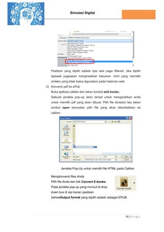 Simulasi Digital
74 | P a g e
Pastikan yang dipilih adalah tipe web page filtered. Jika dipilih
tipeweb pageakan menghasilkan keluaran .html yang memiliki
sintaks yang tidak biasa digunakan pada halaman web.
2) Konversi pdf ke ePub
Buka aplikasi caliber dan tekan tombol add books.
Sebuah jendela pop-up akan tampil untuk mengarahkan anda
untuk memilih pdf yang akan dibuat. Pilih file tersebut lalu tekan
tombol open kemudian pilih file yang akan ditambahkan ke
calibre.
Jendela Pop-Up untuk memilih file HTML pada Calibre
Mengkonversi files Anda
Pilih file Anda dan klik Convert E-books.
Pada jendela pop-up yang muncul di drop
down box di sisi kanan pastikan
bahwaOutput format yang dipilih adalah sebagai EPUB.
 