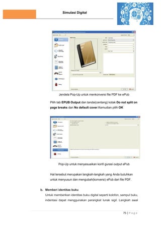 Simulasi Digital
75 | P a g e
Jendela Pop-Up untuk menkonversi file PDF ke ePub
Pilih tab EPUB Output dan tandai(centang) kotak Do not split on
page breaks dan No default cover.Kemudian pilih OK
J
e
n
d
e
l
a
Pop-Up untuk menyesuaikan konfi gurasi output ePub
Hal tersebut merupakan langkah-langkah yang Anda butuhkan
untuk menyusun dan mengubah(konversi) ePub dari file PDF.
b. Memberi identitas buku
Untuk memberikan identitas buku digital seperti kolofon, sampul buku,
indentasi dapat menggunakan perangkat lunak sigil. Langkah awal
 