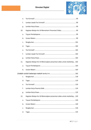 Simulasi Digital
vii | P a g e
e. Tes Formatif .................................................................................................. 99
f. Lembar Jawab Tes Formatif .......................................................................... 99
g. Lembar Kerja Siswa....................................................................................... 99
10. Kegiatan Belajar Ke-14 Memahami Presentasi Video................................... 99
a. Tujuan Pembelajaran.................................................................................... 99
b. Uraian Materi................................................................................................ 99
c. Rangkuman ................................................................................................. 101
d. Tugas ........................................................................................................... 102
e. Tes Formatif ................................................................................................ 102
f. Lembar Jawab Tes Formatif ........................................................................ 102
g. Lembar Kerja Siswa..................................................................................... 102
11. Kegiatan Belajar Ke-15 Menerapkan presentasi video untuk marketing... 102
a. Tujuan Pembelajaran .................................................................................. 103
b. Uraian Materi.............................................................................................. 103
Lihatlah contoh beberapa naskah berikut ini............................................................ 105
c. Rangkuman ................................................................................................. 118
d. Tugas ........................................................................................................... 119
e. Tes Formatif ................................................................................................ 119
f. Lembar Kerja Peserta Didik......................................................................... 119
g. Lembar Kerja Siswa..................................................................................... 119
12. Kegiatan Belajar Ke-16 Menerapkan presentasi video untuk marketing... 120
a. Tujuan Pembelajaran .................................................................................. 120
b. Uraian Materi.............................................................................................. 120
c. Rangkuman ................................................................................................. 134
d. Tugas ........................................................................................................... 135
 