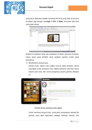 Simulasi Digital
76 | P a g e
yang harus dilakukan adalah membuka file html yang telah di konversi
ke dalam sigil dengan carasigil -> File -> Open, kemudian pilih html
yang telah dibuat.
Setelah itu pastikan tidak ada kesalahan di dalam dokumen tersebut,
hapus spasi yang berlebih serta pastikan gambar sudah pada
tempatnya.
1) Memberikan sampul buku
Sampul buku dalam buku digital muncul pada tampilan utama
perangkat lunak pembaca buku digital bersama informasi lainya
seperti judul buku dan nama pengarang seperti gambar dibawah
ini
Contoh library pembaca buku digital
Untuk membuat sampul buku, anda perlu menyiapkan sebuah file
gambar yang akan digunakan sebagai halaman sampul. Jika
 