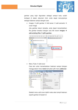 Simulasi Digital
77 | P a g e
gambar yang ingin digunakan sebagai sampul buku sudah
terdapat di dalam dokumen html, anda dapat menunjuknya
sebagai halaman sampul dengan cara:
 Images  pilih gambar  klik kanan  add semantic 
cover image
Jika gambar belum tersedia, anda dapat menambahkan
file gambar tersebut dengan cara klik kanan images 
add existing files  pilih gambar.
 Menu Tools  add cover
Cara lain untuk menambahkan halaman sampul dengan
menggunakan menu tools kemudian pilih menu addcover.
Setelah menu add cover dipilih maka akan tampil halaman
seperti gambar di bawah ini
 