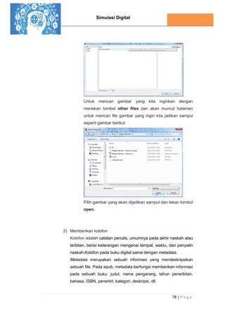 Simulasi Digital
78 | P a g e
Untuk mencari gambar yang kita inginkan dengan
menekan tombol other files dan akan muncul halaman
untuk mencari file gambar yang ingin kita jadikan sampul
seperti gambar berikut
Pilih gambar yang akan dijadikan sampul dan tekan tombol
open.
2) Memberikan kolofon
Kolofon adalah catatan penulis, umumnya pada akhir naskah atau
terbitan, berisi keterangan mengenai tempat, waktu, dan penyalin
naskah.Kolofon pada buku digital sama dengan metadata.
Metadata merupakan sebuah informasi yang mendeskripsikan
sebuah file. Pada epub, metadata berfungsi memberikan informasi
pada sebuah buku: judul, nama pengarang, tahun penerbitan,
bahasa, ISBN, penerbit, kategori, deskripsi, dll.
 