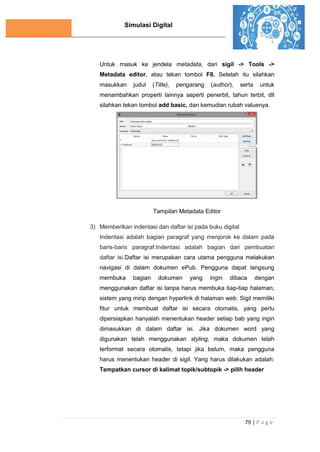Simulasi Digital
79 | P a g e
Untuk masuk ke jendela metadata, dari sigil -> Tools ->
Metadata editor, atau tekan tombol F8. Setelah itu silahkan
masukkan judul (Title), pengarang (author), serta untuk
menambahkan properti lainnya seperti penerbit, tahun terbit, dll
silahkan tekan tombol add basic, dan kemudian rubah valuenya.
Tampilan Metadata Editor
3) Memberikan indentasi dan daftar isi pada buku digital
Indentasi adalah bagian paragraf yang menjorok ke dalam pada
baris-baris paragraf.Indentasi adalah bagian dari pembuatan
daftar isi.Daftar isi merupakan cara utama pengguna melakukan
navigasi di dalam dokumen ePub. Pengguna dapat langsung
membuka bagian dokumen yang ingin dibaca dengan
menggunakan daftar isi tanpa harus membuka tiap-tiap halaman,
sistem yang mirip dengan hyperlink di halaman web. Sigil memiliki
fitur untuk membuat daftar isi secara otomatis, yang perlu
dipersiapkan hanyalah menentukan header setiap bab yang ingin
dimasukkan di dalam daftar isi. Jika dokumen word yang
digunakan telah menggunakan styling, maka dokumen telah
terformat secara otomatis, tetapi jika belum, maka pengguna
harus menentukan header di sigil. Yang harus dilakukan adalah:
Tempatkan cursor di kalimat topik/subtopik -> pilih header
 