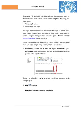 Simulasi Digital
81 | P a g e
Sejak versi 7.0, Sigil telah mendukung import file video dan suara ke
dalam dokumen epub. Untuk saat ini format yang telah didukung oleh
epub adalah:
 Video (mp4, webm)
 Audio (mp3, wav, ogg)
Jika ingin memasukkan video dalam format lainnya ke dalam buku,
Anda dapat menggunakan software konversi video, salah satunya
adalah dengan menggunakan software gratis, format factory
(www.pcfreetime.com)atau avidemux.
Untuk memasukkan file video/audio cukup dengan menempatkan
cursor mouse di tempat yang anda inginkan, ada dua cara:
1. klik kanan -> insert file -> other file -> pilih audio/video yang
diinginkan. Maka akan muncul tampilan pemutaran video/audio di
jendela editor seperti di bawah.
Setelah itu pilih file -> save as untuk menyimpan dokumen anda
sebagai epub.
2. Klik gambar
Klik other file pada tampilan Insert File
 