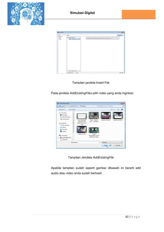 Simulasi Digital
82 | P a g e
Tampilan jendela Insert File
Pada jendela AddExistingFiles pilih video yang anda inginkan
Tampilan Jendela AddExistingFile
Apabila tampilan sudah seperti gambar dibawah ini berarti add
audio atau video anda sudah berhasil.
 
