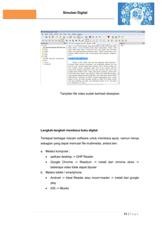 Simulasi Digital
83 | P a g e
Tampilan file video sudah berhasil disisipkan
Langkah-langkah membaca buku digital
Terdapat berbagai macam software untuk membaca epub, namun hanya
sebagian yang dapat memutar file multimedia, antara lain:
a. Melalui komputer :
 aplikasi desktop -> GHP Reader
 Google Chrome -> Readium -> install dari chrome store ->
beberapa video tidak dapat diputar
b. Melalui tablet / smartphone:
 Android -> Ideal Reader atau moon+reader -> install dari google
play
 iOS -> iBooks
 