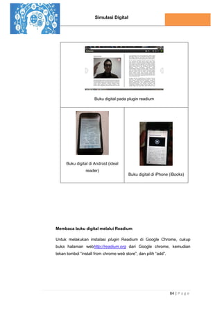 Simulasi Digital
84 | P a g e
Buku digital pada plugin readium
Buku digital di Android (ideal
reader)
Buku digital di iPhone (iBooks)
Membaca buku digital melalui Readium
Untuk melakukan instalasi plugin Readium di Google Chrome, cukup
buka halaman webhttp://readium.org dari Google chrome, kemudian
tekan tombol “install from chrome web store”, dan pilih “add”.
 