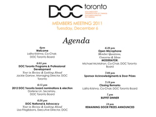 6pm
Welcome
Lalita Krishna, Co-Chair,
DOC Toronto Board
6:05 pm
DOC Toronto Programs & Professional
Development
Year in Review & Looking Ahead
Jackie Garrow, Managing Director, DOC
Toronto
6:15 pm
2012 DOC Toronto board nominations & election
Dorlene Lin, Secretary,
DOC Toronto Board
6:20 pm
DOC National & Advocacy
Year in Review & Looking Ahead
Lisa Fitzgibbons, Executive Director, DOC
6:30 pm
Open Microphone
Member Questions,
Concerns & Ideas
MODERATOR:
Michael McMahon, Co-Chair, DOC Toronto
Board
7:00 pm
Sponsor Acknowledgments & Door Prizes
7:10 pm
Closing Remarks
Lalita Krishna, Co-Chair, DOC Toronto Board
7 pm
BUFFET DINNER
10 pm
REMAINING DOOR PRIZES ANNOUNCED
Agenda
MEMBERS MEETING 2011
Tuesday, December 6
 