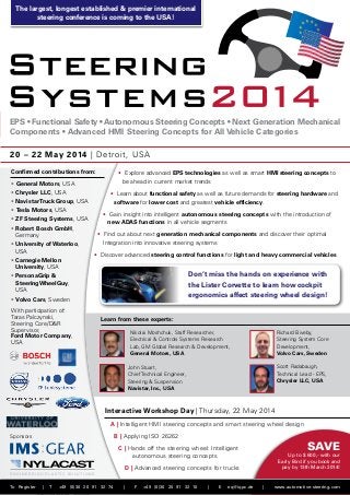The largest, longest established & premier international
steering conference is coming to the USA!

EPS • Functional Safety • Autonomous Steering Concepts • Next Generation Mech­ nical
a
Components • Advanced HMI Steering Concepts for All Vehicle Categories
20 – 22 May 2014 | Detroit, USA
Confirmed contributions from:

• Explore advanced EPS technologies as well as smart HMI steering concepts to
be ahead in current market trends

•	General Motors, USA
• Chrysler LLC, USA

• Learn about functional safety as well as future demands for steering hardware and
software for lower cost and greatest vehicle efficiency.

• Navistar Truck Group, USA
•	Tesla Motors, USA

• Gain insight into intelligent autonomous steering concepts with the introduction of
new ADAS functions in all vehicle segments

•  F Steering Systems, USA
Z
•  obert Bosch GmbH,
R
Germany
•  niversity of Waterloo,
U
USA
•  arnegie Mellon
C
University, USA

• Find out about next generation mechanical components and discover their optimal
Integration into innovative steering systems
• Discover advanced steering control functions for light and heavy commercial vehicles

Don’t miss the hands on experience with
the Lister Corvette to learn how cockpit
ergonomics affect steering wheel design!

•  ersonaGrip 
P
SteeringWheelGuy,
USA
•  olvo Cars, Sweden
V
With participation of:
Taras Palczynski,
Steering Core/DR
Supervisor,
Ford Motor Company,
USA

Learn from these experts:
Nikolai Moshchuk, Staff Researcher,
Electrical  Controls Systems Research
Lab, GM Global Research  Development,
General Motors, USA

Richard Biveby,
Steering System Core
Development,
Volvo Cars, Sweden
Scott Radabaugh,
Technical Lead - EPS,
Chrysler LLC, USA

John Stuart,
Chief Technical Engineer,
Steering  Suspension
Navistar, Inc., USA

Interactive Workshop Day | Thursday, 22 May 2014
A | Intelligent HMI steering concepts and smart steering wheel design
B | Applying ISO 26262

Sponsors

Save

C | Hands off the steering wheel: Intelligent
autonomous steering concepts

Up to $ 600,- with our
Early Bird if you book and
pay by 13th March 2014!

D | Advanced steering concepts for trucks
ENGINEERING PLASTIC SOLUTIONS

To Register

|

T

+49 (0)30 20 91 32 74

|

F

+49 (0)30 20 91 32 10

|

E

eq@iqpc.de

|

www.automotive-steering.com

 