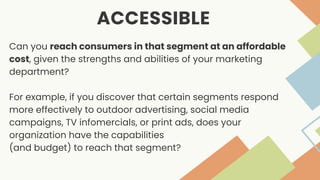 ACCESSIBLE
Can you reach consumers in that segment at an affordable
cost, given the strengths and abilities of your marketing
department?
For example, if you discover that certain segments respond
more effectively to outdoor advertising, social media
campaigns, TV infomercials, or print ads, does your
organization have the capabilities
(and budget) to reach that segment?
 