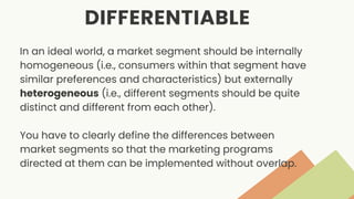 DIFFERENTIABLE
In an ideal world, a market segment should be internally
homogeneous (i.e., consumers within that segment have
similar preferences and characteristics) but externally
heterogeneous (i.e., different segments should be quite
distinct and different from each other).
You have to clearly define the differences between
market segments so that the marketing programs
directed at them can be implemented without overlap.
 