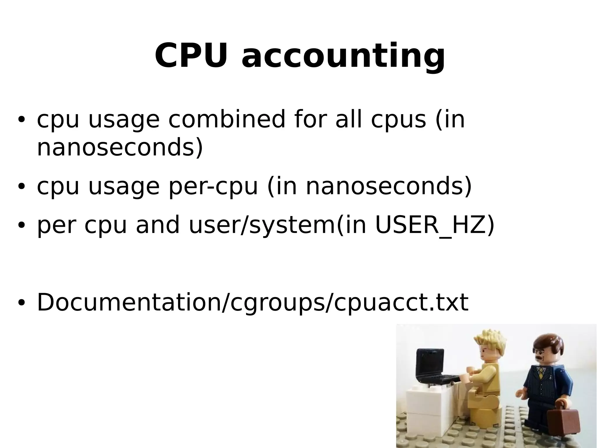 CPU accounting
● cpu usage combined for all cpus (in
nanoseconds)
● cpu usage per-cpu (in nanoseconds)
● per cpu and user/system(in USER_HZ)
● Documentation/cgroups/cpuacct.txt
 