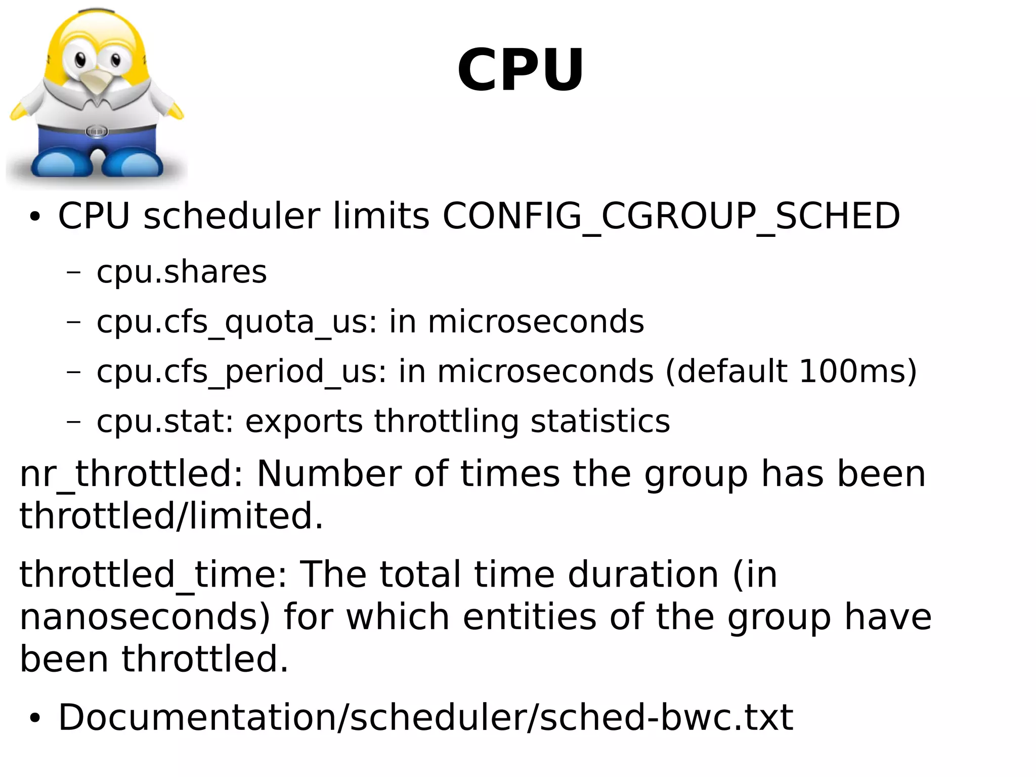 CPU
● CPU scheduler limits CONFIG_CGROUP_SCHED
– cpu.shares
– cpu.cfs_quota_us: in microseconds
– cpu.cfs_period_us: in microseconds (default 100ms)
– cpu.stat: exports throttling statistics
nr_throttled: Number of times the group has been
throttled/limited.
throttled_time: The total time duration (in
nanoseconds) for which entities of the group have
been throttled.
● Documentation/scheduler/sched-bwc.txt
 