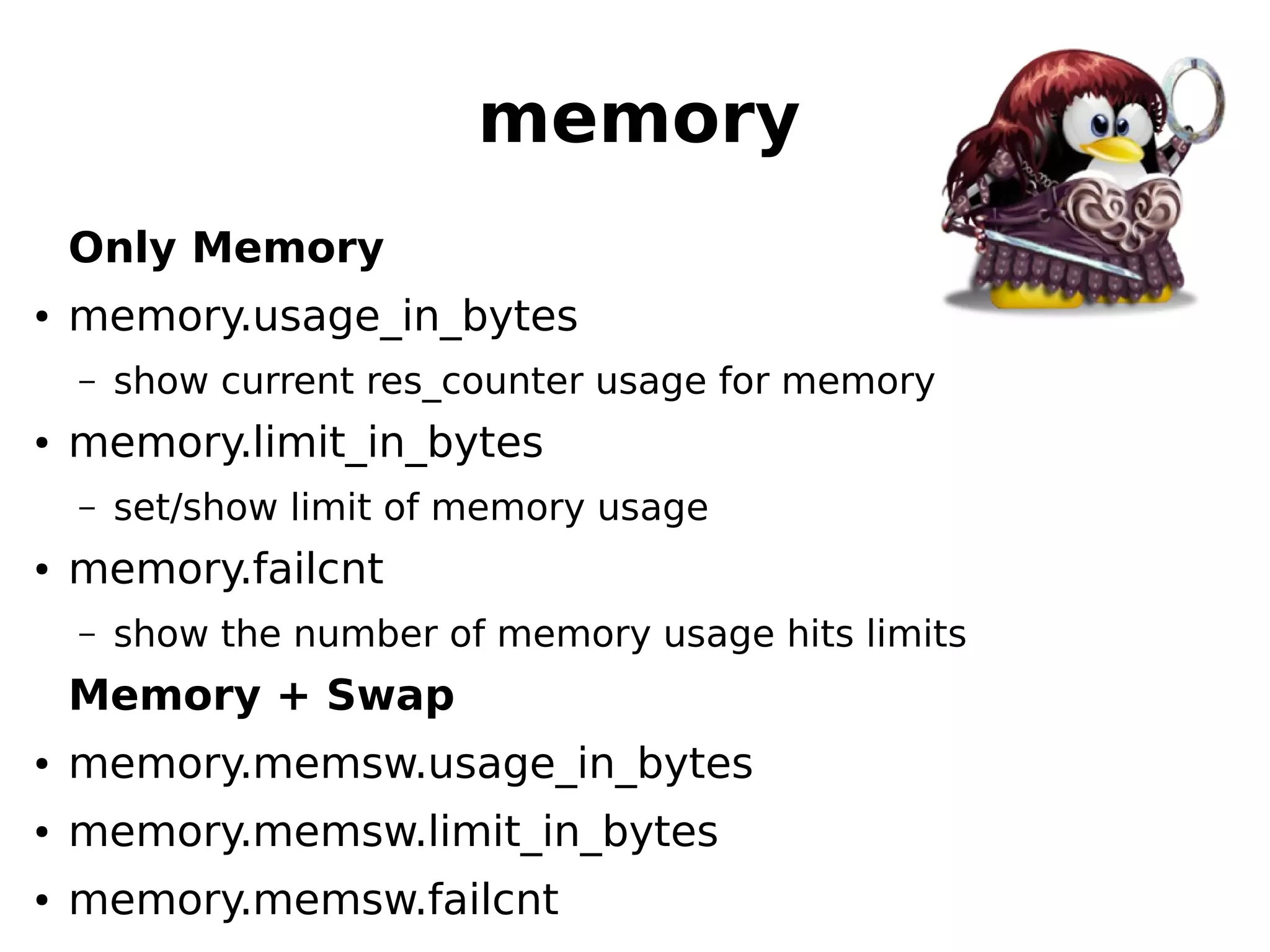 memory
Only Memory
● memory.usage_in_bytes
– show current res_counter usage for memory
● memory.limit_in_bytes
– set/show limit of memory usage
● memory.failcnt
– show the number of memory usage hits limits
Memory + Swap
● memory.memsw.usage_in_bytes
● memory.memsw.limit_in_bytes
● memory.memsw.failcnt
 