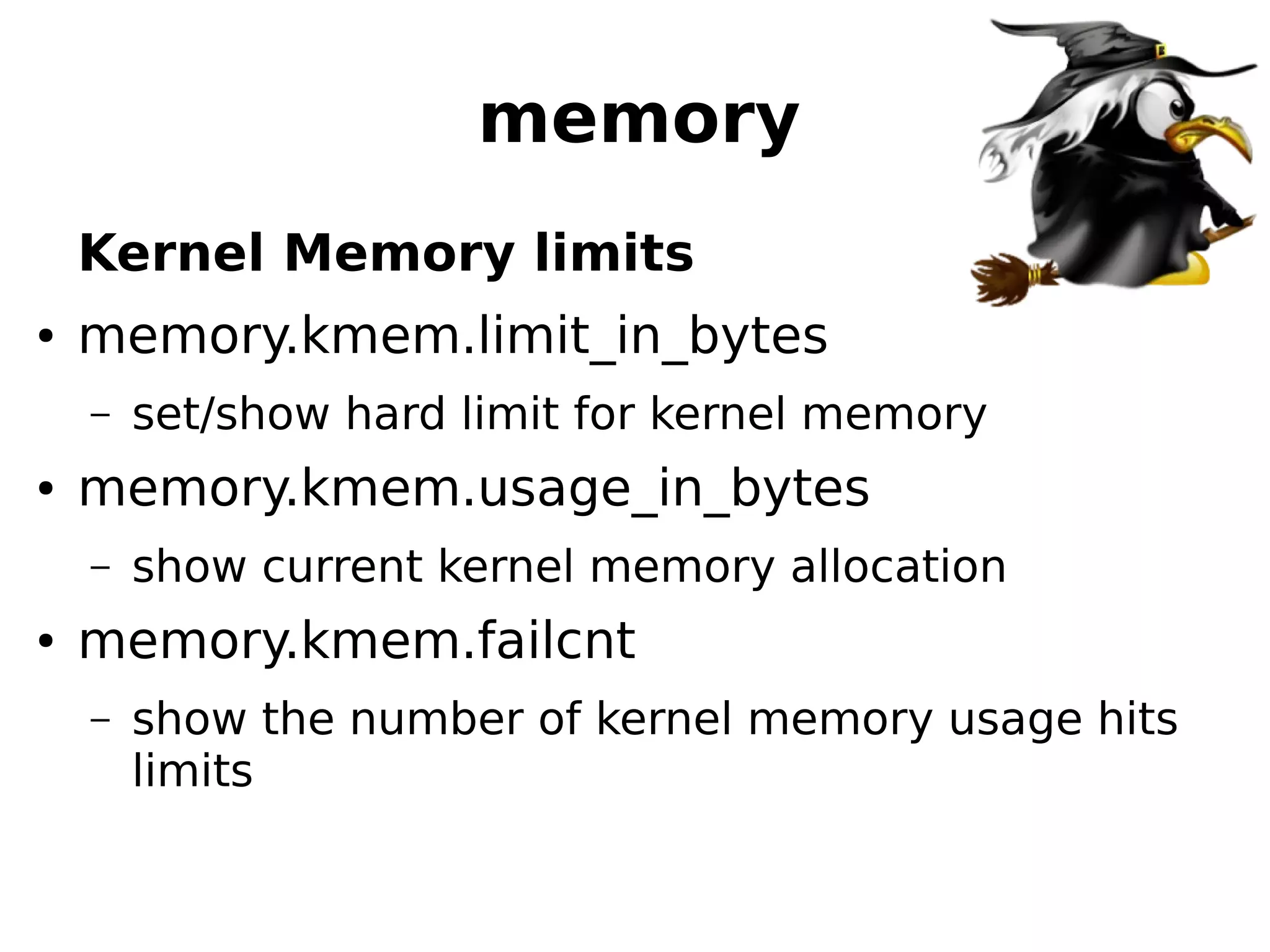 memory
Kernel Memory limits
● memory.kmem.limit_in_bytes
– set/show hard limit for kernel memory
● memory.kmem.usage_in_bytes
– show current kernel memory allocation
● memory.kmem.failcnt
– show the number of kernel memory usage hits
limits
 
