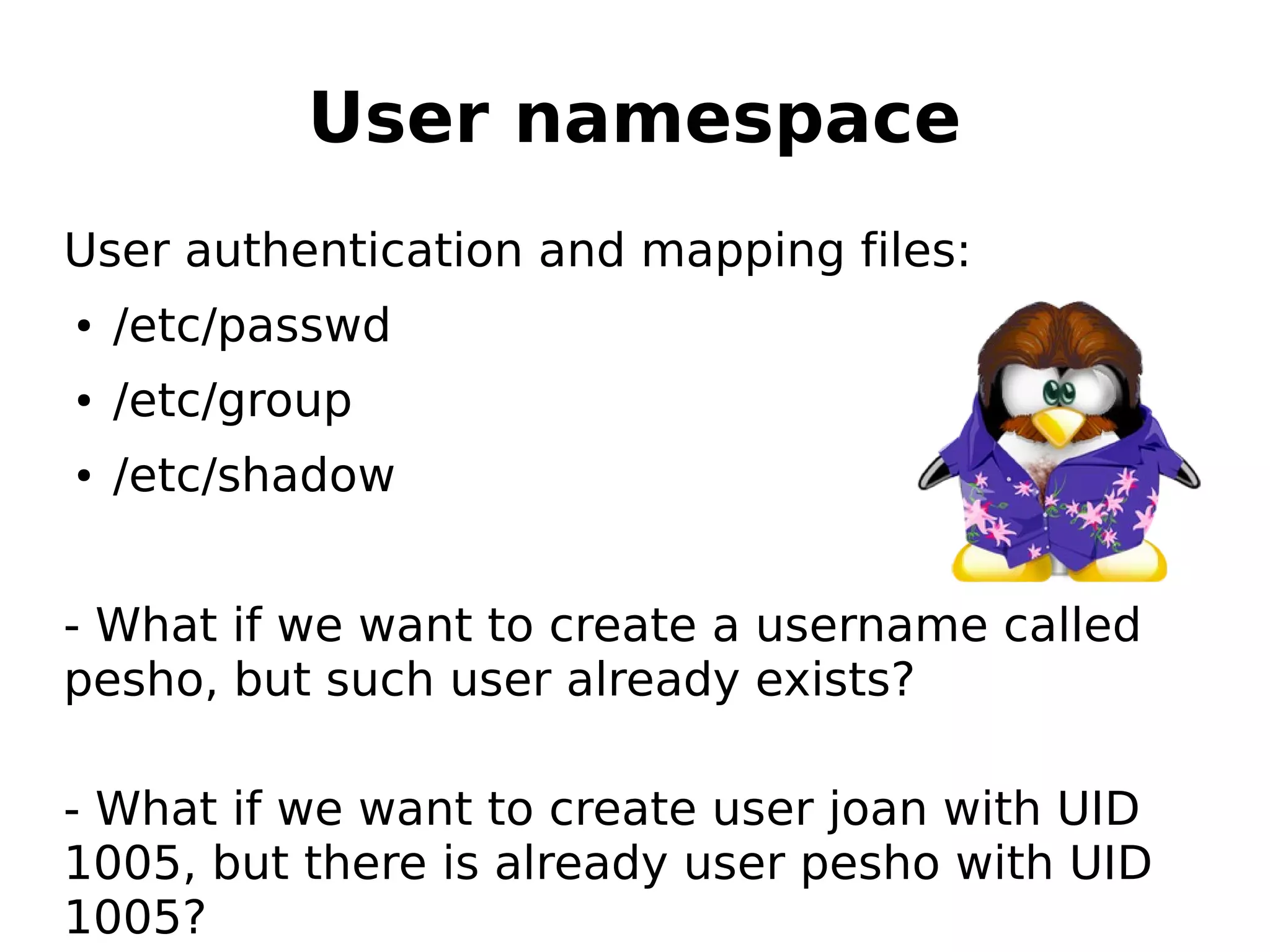 User namespace
User authentication and mapping files:
● /etc/passwd
● /etc/group
● /etc/shadow
- What if we want to create a username called
pesho, but such user already exists?
- What if we want to create user joan with UID
1005, but there is already user pesho with UID
1005?
 