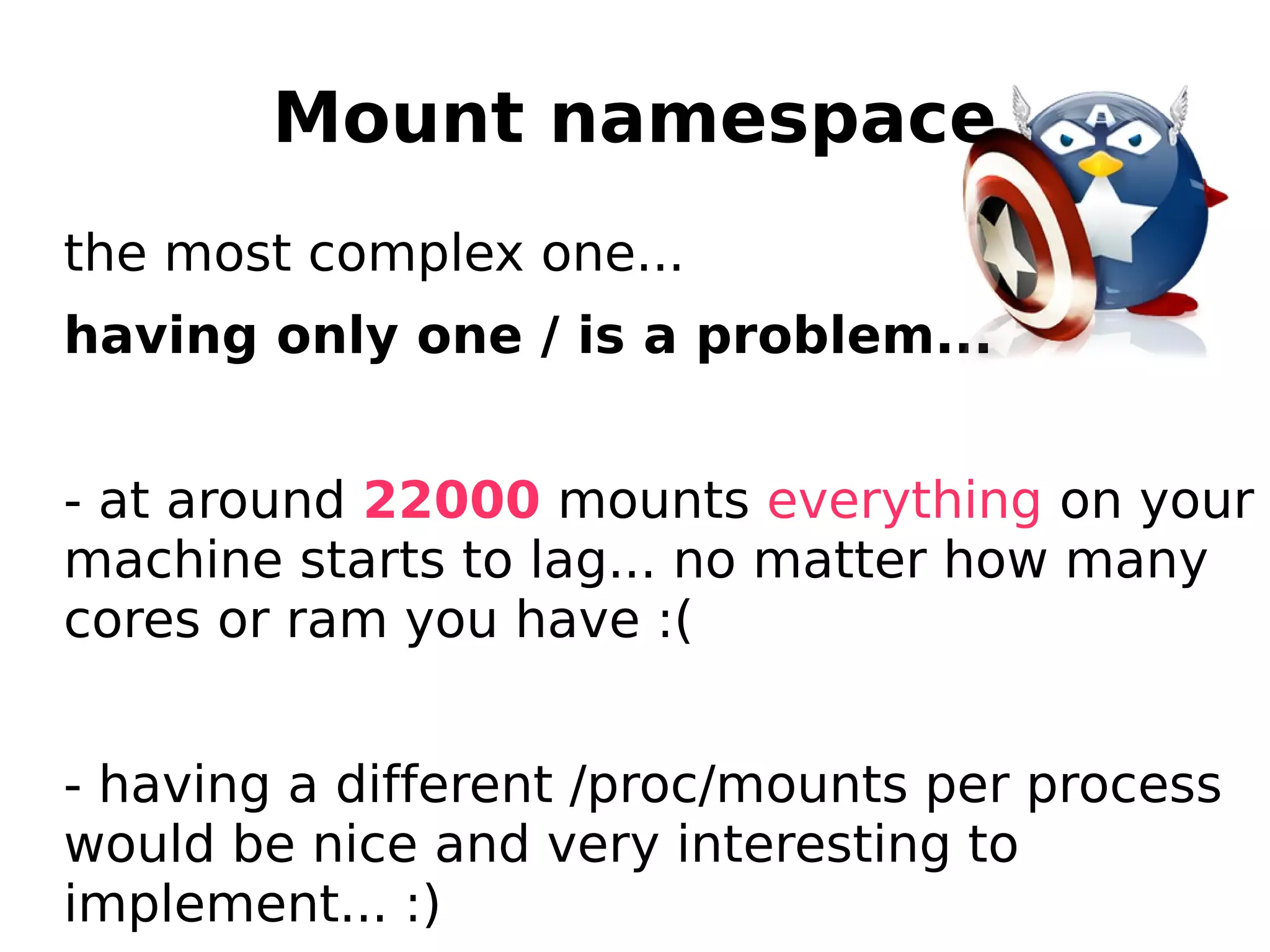 Mount namespace
the most complex one...
having only one / is a problem...
- at around 22000 mounts everything on your
machine starts to lag... no matter how many
cores or ram you have :(
- having a different /proc/mounts per process
would be nice and very interesting to
implement... :)
 