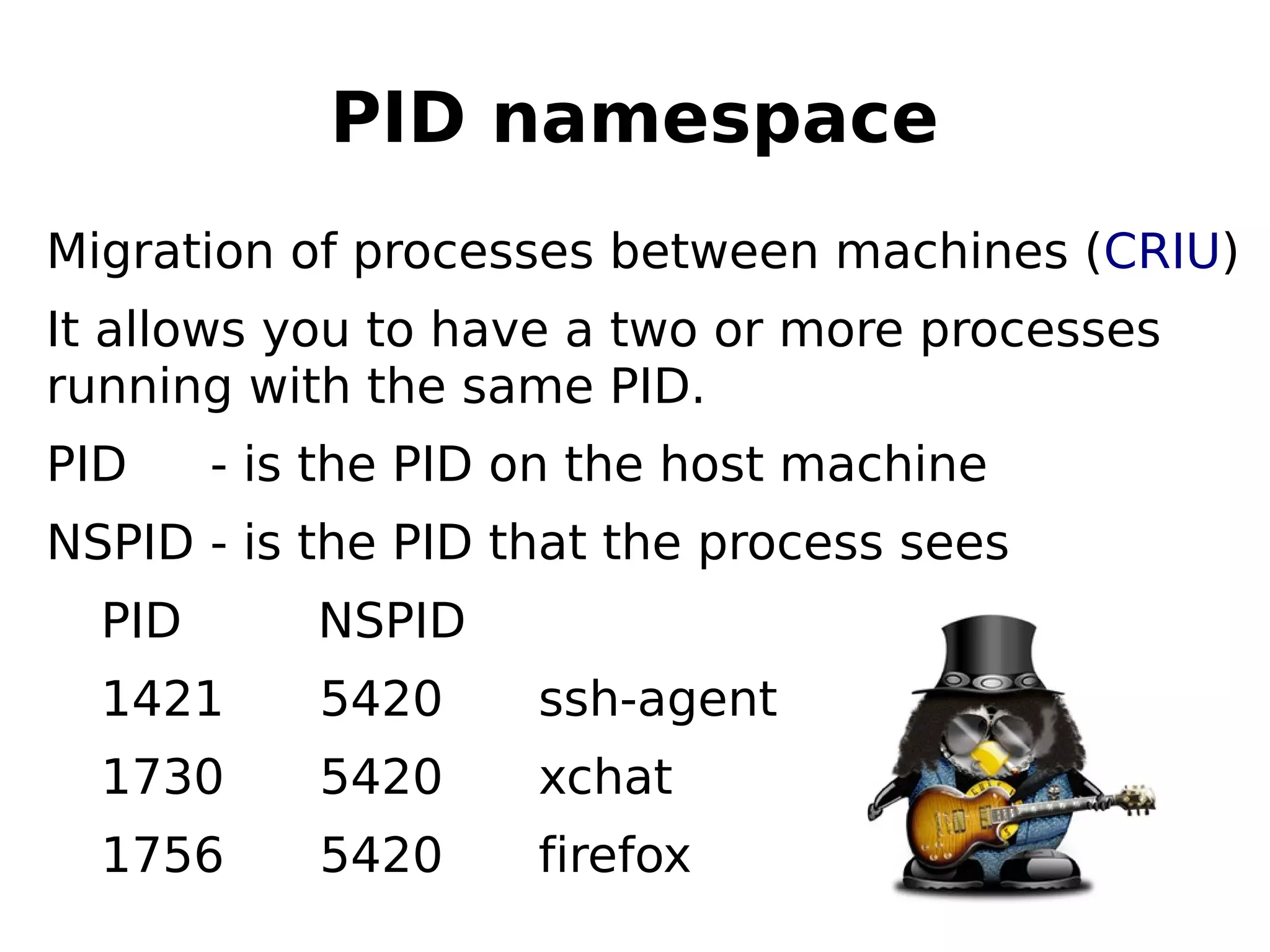 PID namespace
Migration of processes between machines (CRIU)
It allows you to have a two or more processes
running with the same PID.
PID - is the PID on the host machine
NSPID - is the PID that the process sees
PID NSPID
1421 5420 ssh-agent
1730 5420 xchat
1756 5420 firefox
 