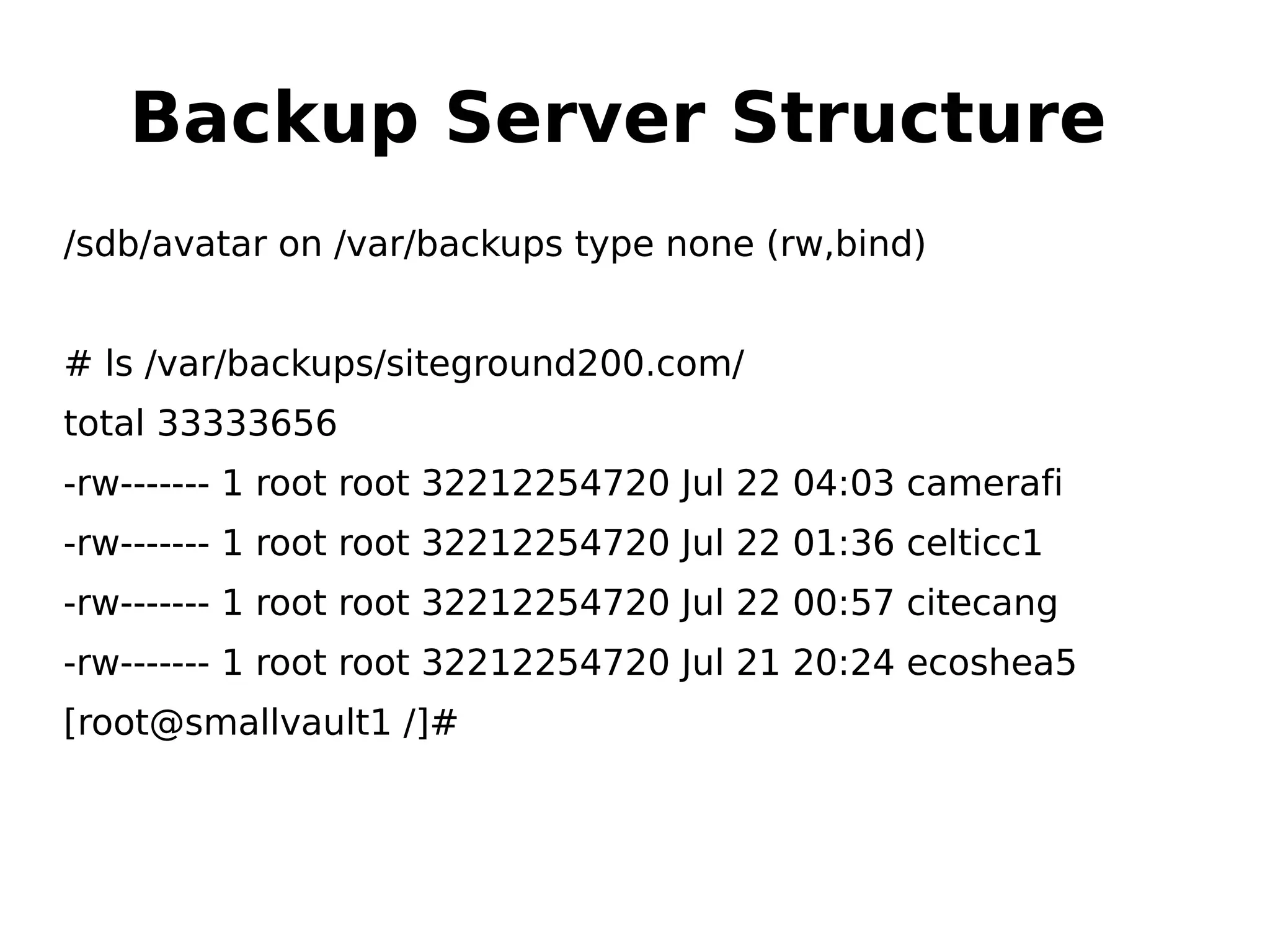 Backup Server Structure
/sdb/avatar on /var/backups type none (rw,bind)
# ls /var/backups/siteground200.com/
total 33333656
-rw------- 1 root root 32212254720 Jul 22 04:03 camerafi
-rw------- 1 root root 32212254720 Jul 22 01:36 celticc1
-rw------- 1 root root 32212254720 Jul 22 00:57 citecang
-rw------- 1 root root 32212254720 Jul 21 20:24 ecoshea5
[root@smallvault1 /]#
 