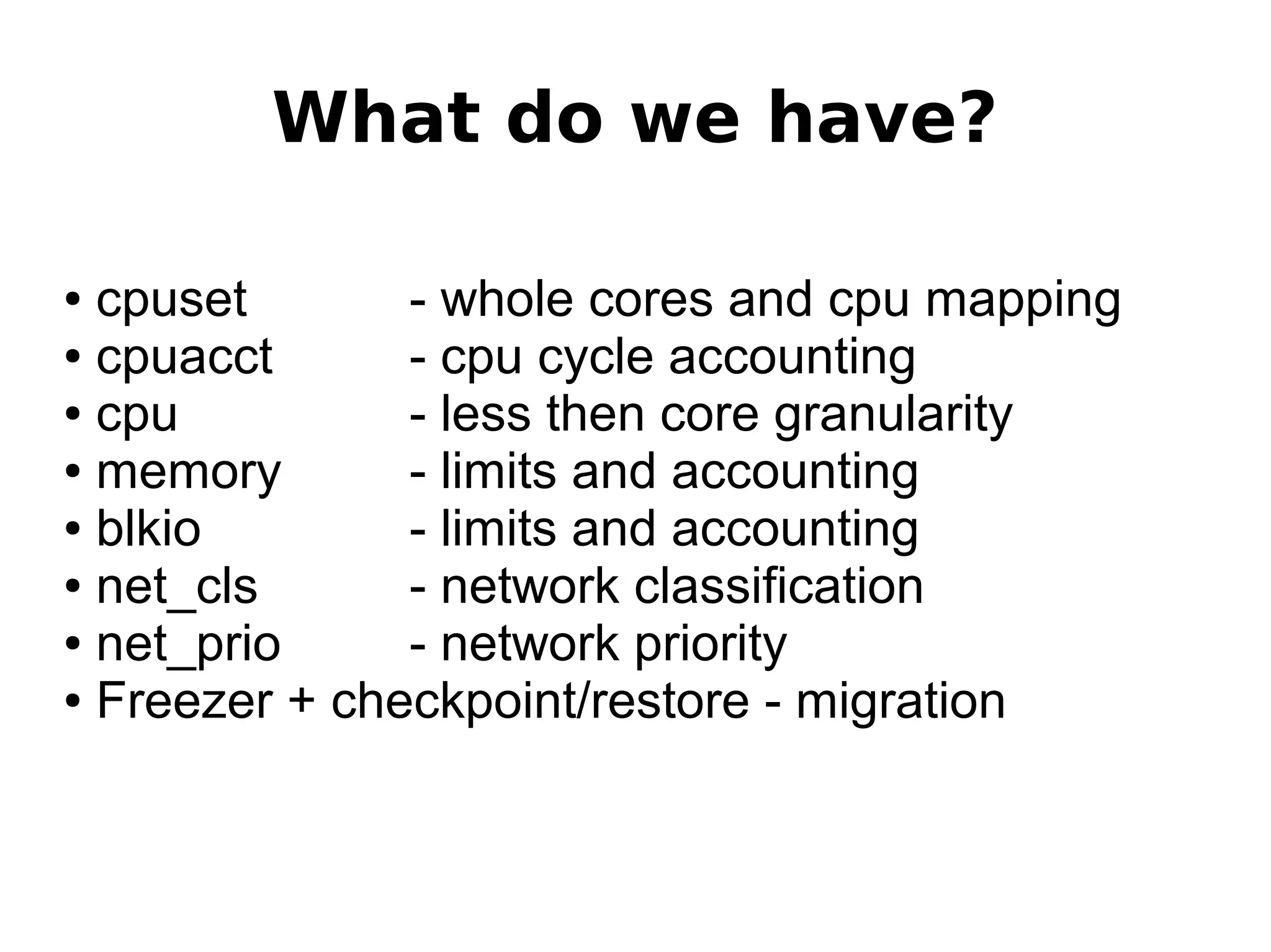 What do we have?
● cpuset - whole cores and cpu mapping
● cpuacct - cpu cycle accounting
● cpu - less then core granularity
● memory - limits and accounting
● blkio - limits and accounting
● net_cls - network classification
● net_prio - network priority
● Freezer + checkpoint/restore - migration
 