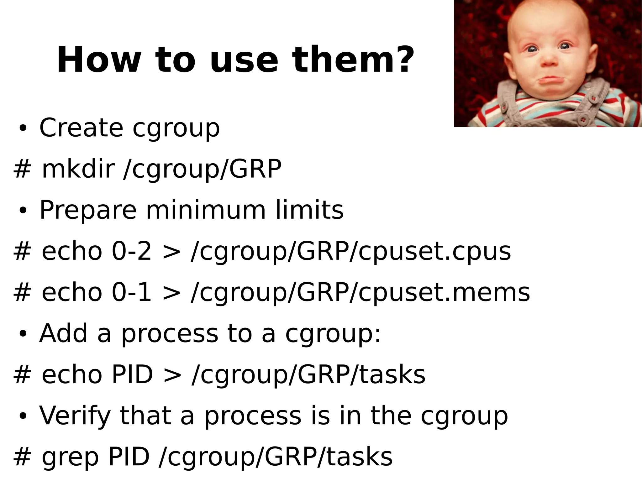 How to use them?
● Create cgroup
# mkdir /cgroup/GRP
● Prepare minimum limits
# echo 0-2 > /cgroup/GRP/cpuset.cpus
# echo 0-1 > /cgroup/GRP/cpuset.mems
● Add a process to a cgroup:
# echo PID > /cgroup/GRP/tasks
● Verify that a process is in the cgroup
# grep PID /cgroup/GRP/tasks
 