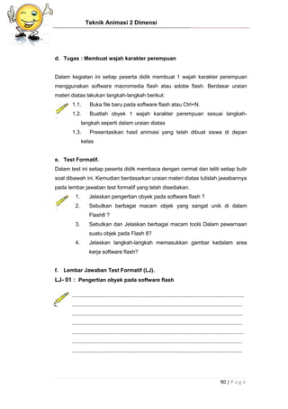 Teknik Animasi 2 Dimensi
90 | P a g e
d. Tugas : Membuat wajah karakter perempuan
Dalam kegiatan ini setiap peserta didik membuat 1 wajah karakter perempuan
menggunakan software macromedia flash atau adobe flash. Berdasar uraian
materi diatas lakukan langkah-langkah berikut:
1.1. Buka file baru pada software flash atau Ctrl+N.
1.2. Buatlah obyek 1 wajah karakter perempuan sesuai langkah-
langkah seperti dalam uraian diatas
1.3. Presentasikan hasil animasi yang telah dibuat siswa di depan
kelas
e. Test Formatif.
Dalam test ini setiap peserta didik membaca dengan cermat dan teliti setiap butir
soal dibawah ini. Kemudian berdasarkan uraian materi diatas tulislah jawabannya
pada lembar jawaban test formatif yang telah disediakan.
1. Jelaskan pengertian obyek pada software flash ?
2. Sebutkan berbagai macam objek yang sangat unik di dalam
Flash8 ?
3. Sebutkan dan Jelaskan berbagai macam tools Dalam pewarnaan
suatu objek pada Flash 8?
4. Jelaskan langkah-langkah memasukkan gambar kedalam area
kerja software flash?
f. Lembar Jawaban Test Formatif (LJ).
LJ- 01 : Pengertian obyek pada software flash
....................................................................................................................
...................................................................................................................
...................................................................................................................
...................................................................................................................
....................................................................................................................
...................................................................................................................
...................................................................................................................
 