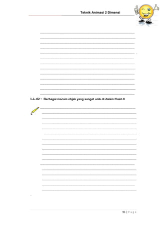 Teknik Animasi 2 Dimensi
91 | P a g e
...................................................................................................................
....................................................................................................................
...................................................................................................................
...................................................................................................................
................................................................................................................... .
..................................................................................................................
...................................................................................................................
....................................................................................................................
...................................................................................................................
...................................................................................................................
...................................................................................................................
....................................................................................................................
...................................................................................................................
LJ- 02 : Berbagai macam objek yang sangat unik di dalam Flash 8
....................................................................................................................
...................................................................................................................
...................................................................................................................
...................................................................................................................
...................................................................................................................
.................................................................................................................
...................................................................................................................
...................................................................................................................
...................................................................................................................
...................................................................................................................
...................................................................................................................
...................................................................................................................
...................................................................................................................
...................................................................................................................
...................................................................................................................
.................................................................................................................
...................................................................................................................
.
 