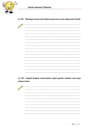 Teknik Animasi 2 Dimensi
92 | P a g e
LJ- 03 : Berbagai macam tools Dalam pewarnaan suatu objek pada Flash8
....................................................................................................................
...................................................................................................................
...................................................................................................................
...................................................................................................................
...................................................................................................................
.................................................................................................................
...................................................................................................................
...................................................................................................................
...................................................................................................................
...................................................................................................................
...................................................................................................................
...................................................................................................................
...................................................................................................................
...................................................................................................................
...................................................................................................................
.................................................................................................................
...................................................................................................................
.
LJ- 04 : langkah-langkah memasukkan obyek gambar kedalam area kerja
software flash
....................................................................................................................
...................................................................................................................
...................................................................................................................
...................................................................................................................
...................................................................................................................
.................................................................................................................
...................................................................................................................
...................................................................................................................
...................................................................................................................
...................................................................................................................
 