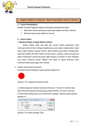 Teknik Animasi 2 Dimensi
94 | P a g e
8. Kegiatan Belajar 8: Pembuatan Obyek Pada Aplikasi Animasi 2 dimensi
a. Tujuan Pembelajaran.
Setelah mengikuti kegiatan belajar 8 diharapkan peserta didik dapat:
 Memahami teknik pembuatan obyek pada aplikasi animasi 2 dimensi
 Membuat obyek pada aplikasi 2 dimensi
b. Uraian materi.
1. Membuat Obyek menjadi Button/ tombol
Button adalah salah satu type dari symbol. Button digunakan untuk
membuat tombol di flash. Dengan dijadikannya suatu objek menjadi button maka
selain objek tersebut menjadi tombol, objek tersebut juga dapat menggunakan
beberapa fasilitas dari flash seperti animasi tween, masking, guide dan juga kita
dapat memberikan actionscript pada objek tersebut. Di bawah ini akan dipelajari
cara dasar membuat tombol. Melalui cara dasar ini dapat berkreasi untuk
membuat tombol yang bagus dan menarik.
a. Buatlah sebuah flash document.
b. Buatlah sebuah lingkaran seperti gambar dibawah ini:
Gambar 118. Lingkaran berwarna merah
c. Seleksi lingkaran tersebut kemudian klik kanan > Convert to Siymbol atau
tekan F8 pada keyboard atau bisa juga melalui Modify > Convert to Symbol…
d. Pada kotak dialog yang muncul pilih Button sebagai Typenya seperti gambar
dibawah ini :
Gambar 119. Button sebagai Type
 
