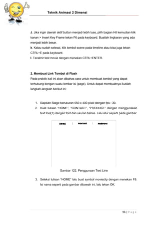Teknik Animasi 2 Dimensi
96 | P a g e
J. Jika ingin daerah aktif button menjadi lebih luas, pilih bagian Hit kemudian klik
kanan > Insert Key Frame tekan F6 pada keyboard. Buatlah lingkaran yang ada
menjadi lebih besar.
k. Kalau sudah selesai, klik tombol scene pada timeline atau bisa juga tekan
CTRL+E pada keyboard.
l. Terakhir test movie dengan menekan CTRL+ENTER.
2. Membuat Link Tombol di Flash
Pada praktik kali ini akan dibahas cara untuk membuat tombol yang dapat
terhubung dengan suatu lembar isi (page). Untuk dapat membuatnya ikutilah
langkah-langkah berikut ini:
1. Siapkan Stage berukuran 550 x 400 pixel dengan fps : 30.
2. Buat tulisan “HOME”, “CONTACT”, “PRODUCT” dengan menggunakan
text tool(T) dengan font dan ukuran bebas. Lalu atur seperti pada gambar:
Gambar 122. Penggunaan Text Line
3. Seleksi tulisan “HOME” lalu buat symbol movieclip dengan menekan F8.
Isi nama seperti pada gambar dibawah ini, lalu tekan OK.
 