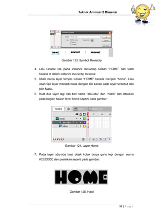 Teknik Animasi 2 Dimensi
97 | P a g e
Gambar 123. Symbol Movieclip
4. Lalu Double klik pada instance movieclip tulisan “HOME” dan telah
berada di dalam instance movieclip tersebut.
5. Ubah nama layer tempat tulisan “HOME” berada menjadi “home”. Lalu
ubah tipe layer menjadi mask dengan klik kanan pada layer tersebut dan
pilih Mask.
6. Buat dua layer lagi dan beri nama “abu-abu” dan ”hitam” dan letakkan
pada bagian bawah layer home seperti pada gambar:
Gambar 124. Layer Home
7. Pada layer abu-abu buat objek kotak tanpa garis tepi dengan warna
#CCCCCC dan posisikan seperti pada gambar:
Gambar 125. Hasil
 