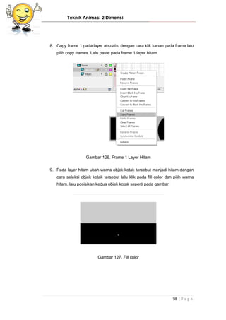 Teknik Animasi 2 Dimensi
98 | P a g e
8. Copy frame 1 pada layer abu-abu dengan cara klik kanan pada frame lalu
pilih copy frames. Lalu paste pada frame 1 layer hitam.
Gambar 126. Frame 1 Layer Hitam
9. Pada layer hitam ubah warna objek kotak tersebut menjadi hitam dengan
cara seleksi objek kotak tersebut lalu klik pada fill color dan pilih warna
hitam. lalu posisikan kedua objek kotak seperti pada gambar:
Gambar 127. Fill color
 
