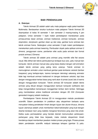 Teknik Animasi 2 Dimensi
1 | P a g e
BAB I PENDAHULUAN
A. Diskripsi.
Teknik Animasi 2D adalah salah satu mata pelajaran wajib paket keahlian
Multimedia. Berdasarkan struktur kurikulum mata pelajaran Teknik Animasi 2D
disampaikan di kelas XI semester 1 dan semester 2 masing-masing 4 jam
pelajaran. Untuk semester 1 topik materi pembelajaran menekankan pada
prinsip-prinsip dasar animasi, animasi tradisional, animasi komputer, animasi
stopmotion, storyboard, gambar clean up dan sisip, gambar kunci animasi dan
teknik animasi frame. Sedangkan untuk semester 2 topik materi pembelajaran
menekankan pada animasi tweening, Pembuatan obyek pada aplikasi animasi 2
dimensi, penggunaan scene, pemberian efek audio pada animasi dan format
produk animasi 2 Dimensi.
Teknik animasi 2D adalah jenis animasi yang memiliki sifat flat secara
visual. Bila dilihat dari teknis pembuatannya terdapat dua cara, yaitu manual dan
komputer. teknik animasi manual atau yang biasa disebut dengan cell animation
adalah teknik animasi yang paling lama usianya. Teknik animasi ini
memungkinan animator untuk membuat gambar pada lembaran celuloid (lembar
trasparan) yang berlapis-lapis. karena kemajuan teknologi sekarang animator
tidak lagi membuat animasi tradisional ini dengan lembaran celuloid, tapi bisa
dengan menggunakan kertas biasa yang nanti akan di pindai (scan) lalu di warna
dengan menggunakan komputer. Teknik animasi 2D komputer adalah teknis
animasi yang dibuat dengan menggunakan bantuan komputer (software) dan
tetap mengandalkan kemampuan menggambar lembar demi lembar. Sehingga
yang membedakan antara traditional animation dengan 2D CGI (Computer
generated imagery) adalah medianya.
Pembelajaran Teknik Animasi 2D ini menggunakan metode pendekatan
scientifik. Dalam pendekatan ini praktikum atau eksperimen berbasis sains
merupakan bidang pendekatan ilmiah dengan tujuan dan aturan khusus, dimana
tujuan utamanya adalah untuk memberikan bekal ketrampilan yang kuat dengan
disertai landasan teori yang realistis mengenai fenomena yang akan kita amati.
Ketika suatu permasalahan yang hendak diamati memunculkan pertanyaan-
pertanyaan yang tidak bisa terjawab, maka metode eksperimen ilmiah
hendaknya dapat memberikan jawaban melalui proses yang logis. Proses-proses
dalam pendekatan scientifik meliputi beberapa tahapan (gambar 3) yaitu:
 