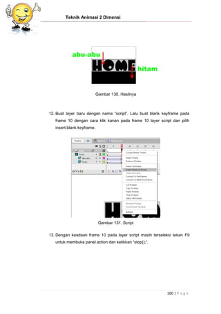 Teknik Animasi 2 Dimensi
100 | P a g e
Gambar 130. Hasilnya
12. Buat layer baru dengan nama “script”. Lalu buat blank keyframe pada
frame 10 dengan cara klik kanan pada frame 10 layer script dan pilih
insert blank keyframe.
Gambar 131. Script
13. Dengan keadaan frame 10 pada layer script masih terseleksi tekan F9
untuk membuka panel action dan ketikkan “stop();”.
 
