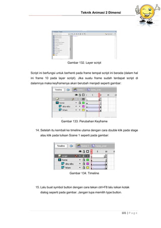 Teknik Animasi 2 Dimensi
101 | P a g e
Gambar 132. Layer script
Script ini berfungsi untuk berhenti pada frame tempat script ini berada (dalam hal
ini frame 10 pada layer script). Jika suatu frame sudah terdapat script di
dalamnya maka keyframenya akan berubah menjadi seperti gambar:
Gambar 133. Perubahan Keyframe
14. Setelah itu kembali ke timeline utama dengan cara double klik pada stage
atau klik pada tulisan Scene 1 seperti pada gambar:
Gambar 134. Timeline
15. Lalu buat symbol button dengan cara tekan ctrl+F8 lalu isikan kotak
dialog seperti pada gambar. Jangan lupa memilih type:button.
 