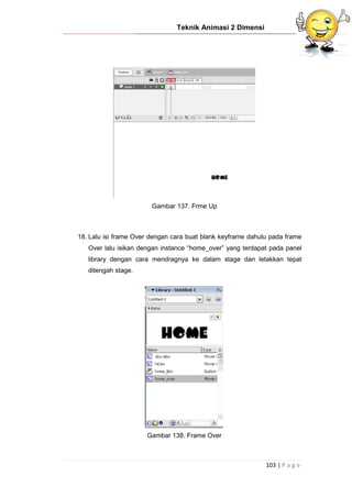 Teknik Animasi 2 Dimensi
103 | P a g e
Gambar 137. Frme Up
18. Lalu isi frame Over dengan cara buat blank keyframe dahulu pada frame
Over lalu isikan dengan instance “home_over” yang terdapat pada panel
library dengan cara mendragnya ke dalam stage dan letakkan tepat
ditengah stage.
Gambar 138. Frame Over
 