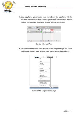 Teknik Animasi 2 Dimensi
104 | P a g e
19. Lalu copy frame Up dan paste pada frame Down dan juga frame Hit. Hal
ini akan menyebabkan tidak adanya perubahan ketika tombol ditekan
dengan keadaan awal. Hasil akhir timeline akan seperti gambar:
Gambar 139. Hasil Akhir
20. Lalu kembali ke timeline utama dengan double klik pada stage. Klik kanan
pada tulisan “HOME” yang terdapat pada stage dan pilih swap symbol.
Gambar 140. Langkah selanjutnya
 