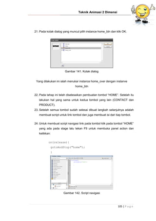 Teknik Animasi 2 Dimensi
105 | P a g e
21. Pada kotak dialog yang muncul pilih instance home_btn dan klik OK.
Gambar 141. Kotak dialog
Yang dilakukan ini ialah menukar instance home_over dengan instanve
home_btn
22. Pada tahap ini telah diselesaikan pembuatan tombol “HOME”. Setelah itu
lakukan hal yang sama untuk kedua tombol yang lain (CONTACT dan
PRODUCT).
23. Setelah semua tombol sudah selesai dibuat langkah selanjutnya adalah
membuat script untuk link tombol dan juga membuat isi dari tiap tombol.
24. Untuk membuat script navigasi link pada tombol klik pada tombol “HOME”
yang ada pada stage lalu tekan F9 untuk membuka panel action dan
ketikkan:
on(release){
gotoAndStop("home");
}
Gambar 142. Script navigasi
 